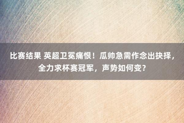 比赛结果 英超卫冕痛恨！瓜帅急需作念出抉择，全力求杯赛冠军，声势如何变？