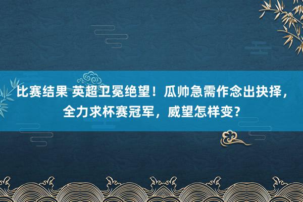 比赛结果 英超卫冕绝望！瓜帅急需作念出抉择，全力求杯赛冠军，威望怎样变？