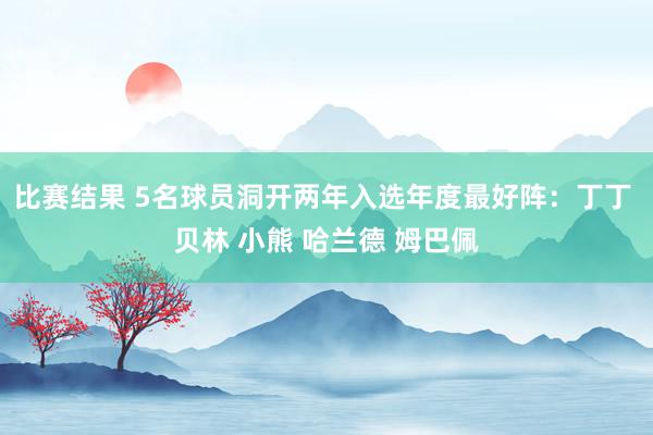 比赛结果 5名球员洞开两年入选年度最好阵：丁丁 贝林 小熊 哈兰德 姆巴佩